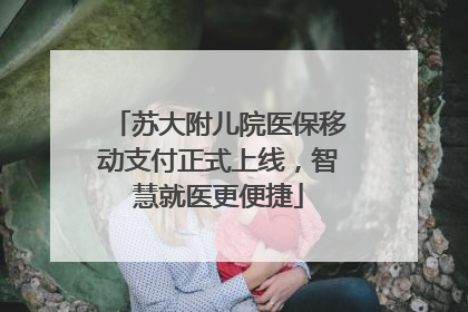 苏大附儿院医保移动支付正式上线，智慧就医更便捷